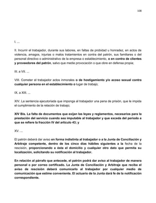 108




I. ...

II. Incurrir el trabajador, durante sus labores, en faltas de probidad u honradez, en actos de
violencia, amagos, injurias o malos tratamientos en contra del patrón, sus familiares o del
personal directivo o administrativo de la empresa o establecimiento, o en contra de clientes
y proveedores del patrón, salvo que medie provocación o que obre en defensa propia;

III. a VII. ...

VIII. Cometer el trabajador actos inmorales o de hostigamiento y/o acoso sexual contra
cualquier persona en el establecimiento o lugar de trabajo;

IX. a XIII. ...

XIV. La sentencia ejecutoriada que imponga al trabajador una pena de prisión, que le impida
el cumplimiento de la relación de trabajo;

XIV Bis. La falta de documentos que exijan las leyes y reglamentos, necesarios para la
prestación del servicio cuando sea imputable al trabajador y que exceda del periodo a
que se refiere la fracción IV del artículo 43; y

XV. ...

El patrón deberá dar aviso en forma indistinta al trabajador o a la Junta de Conciliación y
Arbitraje competente, dentro de los cinco días hábiles siguientes a la fecha de la
rescisión, proporcionando a ésta el domicilio y cualquier otro dato que permita su
localización, solicitando su notificación al trabajador.

En relación al párrafo que antecede, el patrón podrá dar aviso al trabajador de manera
personal o por correo certificado. La Junta de Conciliación y Arbitraje que reciba el
aviso de rescisión deberá comunicarlo al trabajador por cualquier medio de
comunicación que estime conveniente. El actuario de la Junta dará fe de la notificación
correspondiente.
 