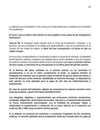 109




La falta de aviso al trabajador o a la Junta, por sí sola bastará para considerar que el despido
fue injustificado.

El aviso a que se refiere este artículo no será exigible en los casos de los trabajadores
domésticos.

Artículo 48. El trabajador podrá solicitar ante la Junta de Conciliación y Arbitraje, a su
elección, que se le reinstale en el trabajo que desempeñaba, o que se le indemnice con el
importe de tres meses de salario, a razón del que corresponda a la fecha en que se
realice el pago.

Si en el juicio correspondiente no comprueba el patrón la causa de la rescisión, el trabajador
tendrá derecho, además, cualquiera que hubiese sido la acción intentada, a que se le paguen
los salarios vencidos computados desde la fecha del despido hasta por un período máximo
de doce meses, en términos de lo preceptuado en la última parte del párrafo anterior.

Si al término del plazo señalado en el párrafo anterior no ha concluido el
procedimiento o no se ha dado cumplimiento al laudo, se pagarán también al
trabajador los intereses que se generen sobre el importe de quince meses de salario, a
razón del dos por ciento mensual, capitalizable al momento del pago. Lo dispuesto en
este párrafo no será aplicable para el pago de otro tipo de indemnizaciones o
prestaciones.

En caso de muerte del trabajador, dejarán de computarse los salarios vencidos como
parte del conflicto, a partir de la fecha del fallecimiento.

Los abogados, litigantes o representantes que promuevan acciones, excepciones,
incidentes, diligencias, ofrecimiento de pruebas, recursos y, en general toda actuación
en forma notoriamente improcedente, con la finalidad de prolongar, dilatar u
obstaculizar la sustanciación o resolución de un juicio laboral, se le impondrá una
multa de 100 a 1000 veces el salario mínimo general.

Si la dilación es producto de omisiones o conductas irregulares de los servidores
públicos, la sanción aplicable será la suspensión hasta por noventa días sin pago de
 