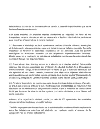 11




fallecimientos ocurran en los tiros verticales de carbón, a pesar de la prohibición a que se ha
hecho referencia anteriormente.

Con estas medidas, se propician mejores condiciones de seguridad en favor de los
trabajadores mineros, sin que por ello se menoscabe el legítimo interés de los particulares
para invertir en el desarrollo de la minería nacional.

21. Reconocer al teletrabajo, es decir, aquel que se realiza a distancia, utilizando tecnologías
de la información y la comunicación, como una de las formas de trabajo a domicilio. Con esta
modalidad se favorece la posibilidad ocupacional de las personas, pues les permite
compaginar las actividades laborales con sus respectivas responsabilidades familiares.
Desde luego, en la realización de este tipo de actividades cuentan con la protección de las
normas de trabajo y de seguridad social.

22. Prever el voto libre, directo y secreto en la elección de la directiva sindical. Esta medida
reconoce los criterios sustentados por el Comité de Libertad Sindical de la Organización
Internacional del Trabajo, en el sentido de que “el hecho de que la autoridad establezca por
vía legislativa el voto directo, secreto y universal para elegir a los dirigentes sindicales no
plantea problemas de conformidad con los principios de la libertad sindical [Recopilación de
decisiones y principios del Comité de Libertad Sindical, cuarta edición, 2006, párrafo 398]”.

23. Fortalecer la rendición de cuentas por parte de las directivas de los sindicatos. Para ello,
se prevé que se deberá entregar a todos los trabajadores sindicalizados, un resumen de los
resultados de la administración del patrimonio sindical y que la rendición de cuentas debe
incluir por lo menos la situación de los ingresos por cuotas sindicales y otros bienes, así
como su destino.

Además, si la organización sindical cuenta con más de 150 agremiados, los resultados
deberán ser dictaminados por un auditor externo.

También se propone que los resultados de la administración se deben difundir ampliamente
entre los trabajadores miembros del sindicato, por cualquier medio al alcance de la
agrupación y de los propios trabajadores.
 