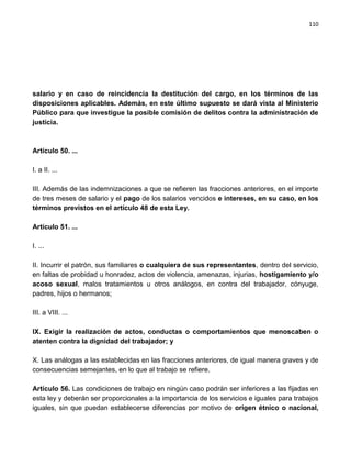 110




salario y en caso de reincidencia la destitución del cargo, en los términos de las
disposiciones aplicables. Además, en este último supuesto se dará vista al Ministerio
Público para que investigue la posible comisión de delitos contra la administración de
justicia.



Artículo 50. ...

I. a II. ...

III. Además de las indemnizaciones a que se refieren las fracciones anteriores, en el importe
de tres meses de salario y el pago de los salarios vencidos e intereses, en su caso, en los
términos previstos en el artículo 48 de esta Ley.

Artículo 51. ...

I. ...

II. Incurrir el patrón, sus familiares o cualquiera de sus representantes, dentro del servicio,
en faltas de probidad u honradez, actos de violencia, amenazas, injurias, hostigamiento y/o
acoso sexual, malos tratamientos u otros análogos, en contra del trabajador, cónyuge,
padres, hijos o hermanos;

III. a VIII. ...

IX. Exigir la realización de actos, conductas o comportamientos que menoscaben o
atenten contra la dignidad del trabajador; y

X. Las análogas a las establecidas en las fracciones anteriores, de igual manera graves y de
consecuencias semejantes, en lo que al trabajo se refiere.

Artículo 56. Las condiciones de trabajo en ningún caso podrán ser inferiores a las fijadas en
esta ley y deberán ser proporcionales a la importancia de los servicios e iguales para trabajos
iguales, sin que puedan establecerse diferencias por motivo de origen étnico o nacional,
 