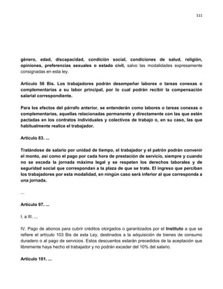 111




género, edad, discapacidad, condición social, condiciones de salud, religión,
opiniones, preferencias sexuales o estado civil, salvo las modalidades expresamente
consignadas en esta ley.

Artículo 56 Bis. Los trabajadores podrán desempeñar labores o tareas conexas o
complementarias a su labor principal, por lo cual podrán recibir la compensación
salarial correspondiente.

Para los efectos del párrafo anterior, se entenderán como labores o tareas conexas o
complementarias, aquellas relacionadas permanente y directamente con las que estén
pactadas en los contratos individuales y colectivos de trabajo o, en su caso, las que
habitualmente realice el trabajador.

Artículo 83. ...

Tratándose de salario por unidad de tiempo, el trabajador y el patrón podrán convenir
el monto, así como el pago por cada hora de prestación de servicio, siempre y cuando
no se exceda la jornada máxima legal y se respeten los derechos laborales y de
seguridad social que correspondan a la plaza de que se trate. El ingreso que perciban
los trabajadores por esta modalidad, en ningún caso será inferior al que corresponda a
una jornada.

...

Artículo 97. ...

I. a III. ...

IV. Pago de abonos para cubrir créditos otorgados o garantizados por el Instituto a que se
refiere el artículo 103 Bis de esta Ley, destinados a la adquisición de bienes de consumo
duradero o al pago de servicios. Estos descuentos estarán precedidos de la aceptación que
libremente haya hecho el trabajador y no podrán exceder del 10% del salario.

Artículo 101. ...
 