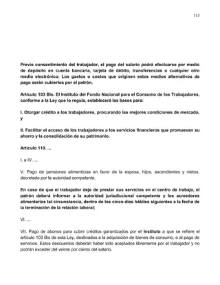 112




Previo consentimiento del trabajador, el pago del salario podrá efectuarse por medio
de depósito en cuenta bancaria, tarjeta de débito, transferencias o cualquier otro
medio electrónico. Los gastos o costos que originen estos medios alternativos de
pago serán cubiertos por el patrón.

Artículo 103 Bis. El Instituto del Fondo Nacional para el Consumo de los Trabajadores,
conforme a la Ley que lo regula, establecerá las bases para:

I. Otorgar crédito a los trabajadores, procurando las mejores condiciones de mercado,
y

II. Facilitar el acceso de los trabajadores a los servicios financieros que promuevan su
ahorro y la consolidación de su patrimonio.

Artículo 110. ...

I. a IV. ...

V. Pago de pensiones alimenticias en favor de la esposa, hijos, ascendientes y nietos,
decretado por la autoridad competente.

En caso de que el trabajador deje de prestar sus servicios en el centro de trabajo, el
patrón deberá informar a la autoridad jurisdiccional competente y los acreedores
alimentarios tal circunstancia, dentro de los cinco días hábiles siguientes a la fecha de
la terminación de la relación laboral;

VI. ...

VII. Pago de abonos para cubrir créditos garantizados por el Instituto a que se refiere el
artículo 103 Bis de esta Ley, destinados a la adquisición de bienes de consumo, o al pago de
servicios. Estos descuentos deberán haber sido aceptados libremente por el trabajador y no
podrán exceder del veinte por ciento del salario.
 