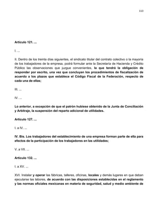 113




Artículo 121. ...

I. ...

II. Dentro de los treinta días siguientes, el sindicato titular del contrato colectivo o la mayoría
de los trabajadores de la empresa, podrá formular ante la Secretaría de Hacienda y Crédito
Público las observaciones que juzgue convenientes, la que tendrá la obligación de
responder por escrito, una vez que concluyan los procedimientos de fiscalización de
acuerdo a los plazos que establece el Código Fiscal de la Federación, respecto de
cada una de ellas;

III. ...

IV. ...

Lo anterior, a excepción de que el patrón hubiese obtenido de la Junta de Conciliación
y Arbitraje, la suspensión del reparto adicional de utilidades.

Artículo 127. ...

I. a IV. ...

IV. Bis. Los trabajadores del establecimiento de una empresa forman parte de ella para
efectos de la participación de los trabajadores en las utilidades;

V. a VII. ...

Artículo 132. ...

I. a XV. ...

XVI. Instalar y operar las fábricas, talleres, oficinas, locales y demás lugares en que deban
ejecutarse las labores, de acuerdo con las disposiciones establecidas en el reglamento
y las normas oficiales mexicanas en materia de seguridad, salud y medio ambiente de
 