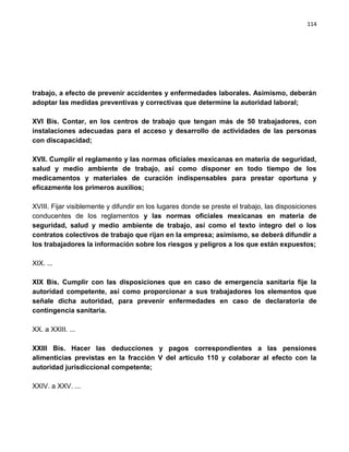 114




trabajo, a efecto de prevenir accidentes y enfermedades laborales. Asimismo, deberán
adoptar las medidas preventivas y correctivas que determine la autoridad laboral;

XVI Bis. Contar, en los centros de trabajo que tengan más de 50 trabajadores, con
instalaciones adecuadas para el acceso y desarrollo de actividades de las personas
con discapacidad;

XVII. Cumplir el reglamento y las normas oficiales mexicanas en materia de seguridad,
salud y medio ambiente de trabajo, así como disponer en todo tiempo de los
medicamentos y materiales de curación indispensables para prestar oportuna y
eficazmente los primeros auxilios;

XVIII. Fijar visiblemente y difundir en los lugares donde se preste el trabajo, las disposiciones
conducentes de los reglamentos y las normas oficiales mexicanas en materia de
seguridad, salud y medio ambiente de trabajo, así como el texto íntegro del o los
contratos colectivos de trabajo que rijan en la empresa; asimismo, se deberá difundir a
los trabajadores la información sobre los riesgos y peligros a los que están expuestos;

XIX. ...

XIX Bis. Cumplir con las disposiciones que en caso de emergencia sanitaria fije la
autoridad competente, así como proporcionar a sus trabajadores los elementos que
señale dicha autoridad, para prevenir enfermedades en caso de declaratoria de
contingencia sanitaria.

XX. a XXIII. ...

XXIII Bis. Hacer las deducciones y pagos correspondientes a las pensiones
alimenticias previstas en la fracción V del artículo 110 y colaborar al efecto con la
autoridad jurisdiccional competente;

XXIV. a XXV. ...
 