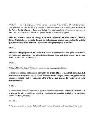 115




XXVI. Hacer las deducciones previstas en las fracciones IV del artículo 97 y VII del artículo
110, y enterar los descuentos a la institución bancaria acreedora, o en su caso, al Instituto
del Fondo Nacional para el Consumo de los Trabajadores. Esta obligación no convierte al
patrón en deudor solidario del crédito que se haya concedido al trabajador;

XXVI Bis. Afiliar al centro de trabajo al Instituto del Fondo Nacional para el Consumo
de los Trabajadores, a efecto de que los trabajadores puedan ser sujetos del crédito
que proporciona dicha entidad. La afiliación será gratuita para el patrón;

XXVII. ...

XXVII Bis. Otorgar permiso de paternidad de tres días laborables con goce de sueldo, a
los hombres trabajadores, por el nacimiento de sus hijos y de igual manera en el caso
de la adopción de un infante; y

XXVIII. ...

Artículo 133. Queda prohibido a los patrones o a sus representantes:

I. Negarse a aceptar trabajadores por razón de origen étnico o nacional, género, edad,
discapacidad, condición social, condiciones de salud, religión, opiniones, preferencias
sexuales, estado civil o cualquier otro criterio que pueda dar lugar a un acto
discriminatorio;

II. a IV. ...

V. Intervenir en cualquier forma en el régimen interno del sindicato, impedir su formación o
el desarrollo de la actividad sindical, mediante represalias implícitas o explícitas
contra los trabajadores;

VI. a IX. ...

X. Portar armas en el interior de los establecimientos ubicados dentro de las poblaciones;
 