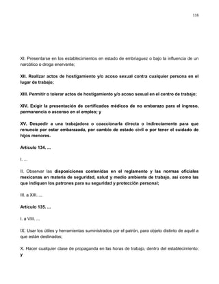 116




XI. Presentarse en los establecimientos en estado de embriaguez o bajo la influencia de un
narcótico o droga enervante;

XII. Realizar actos de hostigamiento y/o acoso sexual contra cualquier persona en el
lugar de trabajo;

XIII. Permitir o tolerar actos de hostigamiento y/o acoso sexual en el centro de trabajo;

XIV. Exigir la presentación de certificados médicos de no embarazo para el ingreso,
permanencia o ascenso en el empleo; y

XV. Despedir a una trabajadora o coaccionarla directa o indirectamente para que
renuncie por estar embarazada, por cambio de estado civil o por tener el cuidado de
hijos menores.

Artículo 134. ...

I. ...

II. Observar las disposiciones contenidas en el reglamento y las normas oficiales
mexicanas en materia de seguridad, salud y medio ambiente de trabajo, así como las
que indiquen los patrones para su seguridad y protección personal;

III. a XIII. ...

Artículo 135. ...

I. a VIII. ...

IX. Usar los útiles y herramientas suministrados por el patrón, para objeto distinto de aquél a
que están destinados;

X. Hacer cualquier clase de propaganda en las horas de trabajo, dentro del establecimiento;
y
 