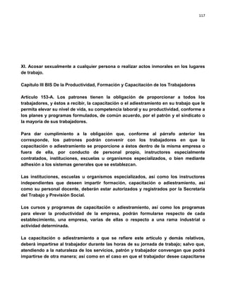 117




XI. Acosar sexualmente a cualquier persona o realizar actos inmorales en los lugares
de trabajo.

Capítulo III BIS De la Productividad, Formación y Capacitación de los Trabajadores

Artículo 153-A. Los patrones tienen la obligación de proporcionar a todos los
trabajadores, y éstos a recibir, la capacitación o el adiestramiento en su trabajo que le
permita elevar su nivel de vida, su competencia laboral y su productividad, conforme a
los planes y programas formulados, de común acuerdo, por el patrón y el sindicato o
la mayoría de sus trabajadores.

Para dar cumplimiento a la obligación que, conforme al párrafo anterior les
corresponde, los patrones podrán convenir con los trabajadores en que la
capacitación o adiestramiento se proporcione a éstos dentro de la misma empresa o
fuera de ella, por conducto de personal propio, instructores especialmente
contratados, instituciones, escuelas u organismos especializados, o bien mediante
adhesión a los sistemas generales que se establezcan.

Las instituciones, escuelas u organismos especializados, así como los instructores
independientes que deseen impartir formación, capacitación o adiestramiento, así
como su personal docente, deberán estar autorizados y registrados por la Secretaría
del Trabajo y Previsión Social.

Los cursos y programas de capacitación o adiestramiento, así como los programas
para elevar la productividad de la empresa, podrán formularse respecto de cada
establecimiento, una empresa, varias de ellas o respecto a una rama industrial o
actividad determinada.

La capacitación o adiestramiento a que se refiere este artículo y demás relativos,
deberá impartirse al trabajador durante las horas de su jornada de trabajo; salvo que,
atendiendo a la naturaleza de los servicios, patrón y trabajador convengan que podrá
impartirse de otra manera; así como en el caso en que el trabajador desee capacitarse
 