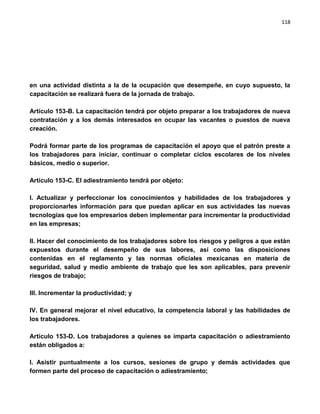 118




en una actividad distinta a la de la ocupación que desempeñe, en cuyo supuesto, la
capacitación se realizará fuera de la jornada de trabajo.

Artículo 153-B. La capacitación tendrá por objeto preparar a los trabajadores de nueva
contratación y a los demás interesados en ocupar las vacantes o puestos de nueva
creación.

Podrá formar parte de los programas de capacitación el apoyo que el patrón preste a
los trabajadores para iniciar, continuar o completar ciclos escolares de los niveles
básicos, medio o superior.

Artículo 153-C. El adiestramiento tendrá por objeto:

I. Actualizar y perfeccionar los conocimientos y habilidades de los trabajadores y
proporcionarles información para que puedan aplicar en sus actividades las nuevas
tecnologías que los empresarios deben implementar para incrementar la productividad
en las empresas;

II. Hacer del conocimiento de los trabajadores sobre los riesgos y peligros a que están
expuestos durante el desempeño de sus labores, así como las disposiciones
contenidas en el reglamento y las normas oficiales mexicanas en materia de
seguridad, salud y medio ambiente de trabajo que les son aplicables, para prevenir
riesgos de trabajo;

III. Incrementar la productividad; y

IV. En general mejorar el nivel educativo, la competencia laboral y las habilidades de
los trabajadores.

Artículo 153-D. Los trabajadores a quienes se imparta capacitación o adiestramiento
están obligados a:

I. Asistir puntualmente a los cursos, sesiones de grupo y demás actividades que
formen parte del proceso de capacitación o adiestramiento;
 