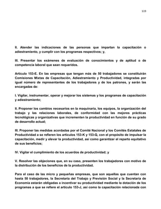 119




II. Atender las indicaciones de las personas que impartan la capacitación o
adiestramiento, y cumplir con los programas respectivos; y,

III. Presentar los exámenes de evaluación de conocimientos y de aptitud o de
competencia laboral que sean requeridos.

Artículo 153-E. En las empresas que tengan más de 50 trabajadores se constituirán
Comisiones Mixtas de Capacitación, Adiestramiento y Productividad, integradas por
igual número de representantes de los trabajadores y de los patrones, y serán las
encargadas de:

I. Vigilar, instrumentar, operar y mejorar los sistemas y los programas de capacitación
y adiestramiento;

II. Proponer los cambios necesarios en la maquinaria, los equipos, la organización del
trabajo y las relaciones laborales, de conformidad con las mejores prácticas
tecnológicas y organizativas que incrementen la productividad en función de su grado
de desarrollo actual;

III. Proponer las medidas acordadas por el Comité Nacional y los Comités Estatales de
Productividad a se refieren los artículos 153-K y 153-Q, con el propósito de impulsar la
capacitación, medir y elevar la productividad, así como garantizar el reparto equitativo
de sus beneficios;

IV. Vigilar el cumplimiento de los acuerdos de productividad; y

V. Resolver las objeciones que, en su caso, presenten los trabajadores con motivo de
la distribución de los beneficios de la productividad.

Para el caso de las micro y pequeñas empresas, que son aquellas que cuentan con
hasta 50 trabajadores, la Secretaría del Trabajo y Previsión Social y la Secretaría de
Economía estarán obligadas a incentivar su productividad mediante la dotación de los
programas a que se refiere el artículo 153-J, así como la capacitación relacionada con
 