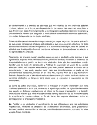 12




En complemento a lo anterior, se establece que los estatutos de los sindicatos deberán
contener, además de la época para la presentación de cuentas, las sanciones específicas a
sus directivos en caso de incumplimiento, y que los propios estatutos incorporen instancias y
procedimientos internos que aseguren la resolución de controversias entre los agremiados,
con motivo de la gestión de los fondos sindicales.

Estas medidas permitirán que los trabajadores tengan mayor seguridad de que la aplicación
de sus cuotas corresponda al objeto del sindicato al que se encuentran afiliados y no debe
ser considerada como un acto de injerencia a la autonomía sindical por parte del Estado, en
virtud de que la obligación de rendir cuentas se establece en forma exclusiva en relación a
los agremiados del sindicato.

Finalmente, se propone regular aquellos casos en que el sindicato omita informar a sus
agremiados respecto de la administración del patrimonio sindical, o estimen la existencia de
irregularidades en la gestión de los fondos sindicales. Ante ello, los trabajadores podrán
tramitar ante la Junta de Conciliación y Arbitraje la suspensión de pago de las cuotas
sindicales como una medida extraordinaria para que puedan examinar el estado de la
administración y, por ende, puedan hacer valer sus inconformidades a través de los
procedimientos especiales previstos en el Título XIV, capítulo XVIII de la Ley Federal del
Trabajo. Se precisa que el ejercicio de estas acciones por ningún motivo implicará pérdida de
derechos sindicales, ni tampoco será causa para la expulsión o separación de los
inconformes.

La suma de estas propuestas, contribuye a fortalecer el derecho inalienable que tiene
cualquier agremiado o socio que pertenezca a alguna agrupación, de vigilar que las cuotas
que aporta se dediquen efectivamente al objeto de la propia organización y al también
irrenunciable derecho que tiene de exigir cuentas claras y detalladas de los resultados sobre
la administración correspondiente, a fin de tomar las mejores decisiones sobre su
participación en la organización respectiva.

24. Facilitar a los sindicatos el cumplimiento de sus obligaciones ante las autoridades
registradoras, mediante la utilización de herramientas electrónicas, para proporcionar
informes, notificar sus cambios de directiva y modificaciones estatutarias, así como las altas
y bajas de sus miembros.
 