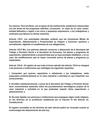 120




los mismos. Para tal efecto, con el apoyo de las instituciones académicas relacionadas
con los temas de los programas referidos, convocarán en razón de su rama, sector,
entidad federativa o región a los micro y pequeños empresarios, a los trabajadores y
sindicatos que laboran en dichas empresas.

Artículo 153-F. Las autoridades laborales cuidarán que las Comisiones Mixtas de
Capacitación, Adiestramiento y Productividad se integren y funcionen oportuna y
normalmente, vigilando el cumplimiento de sus obligaciones.

Artículo 153-F Bis. Los patrones deberán conservar a disposición de la Secretaría del
Trabajo y Previsión Social y la Secretaría de Economía, los planes y programas de
capacitación, adiestramiento y productividad que se haya acordado establecer, o en su
caso, las modificaciones que se hayan convenido acerca de planes y programas ya
implantados.

Artículo 153-G.- El registro de que trata el tercer párrafo del artículo 153-A se otorgará
a las personas o instituciones que satisfagan los siguientes requisitos:

I. Comprobar que quienes capacitarán o adiestrarán a los trabajadores, están
preparados profesionalmente en la rama industrial o actividad en que impartirán sus
conocimientos;

II. Acreditar satisfactoriamente, a juicio de la Secretaría del Trabajo y Previsión Social,
tener conocimientos bastantes sobre los procedimientos tecnológicos propios de la
rama industrial o actividad en la que pretendan impartir dicha capacitación o
adiestramiento; y

III. No estar ligadas con personas o instituciones que propaguen algún credo religioso,
en los términos de la prohibición establecida por la fracción IV del Artículo 3o.
Constitucional.

El registro concedido en los términos de este artículo podrá ser revocado cuando se
contravengan las disposiciones de esta Ley.
 