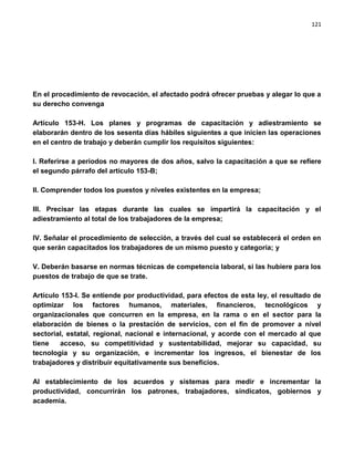 121




En el procedimiento de revocación, el afectado podrá ofrecer pruebas y alegar lo que a
su derecho convenga

Artículo 153-H. Los planes y programas de capacitación y adiestramiento se
elaborarán dentro de los sesenta días hábiles siguientes a que inicien las operaciones
en el centro de trabajo y deberán cumplir los requisitos siguientes:

I. Referirse a periodos no mayores de dos años, salvo la capacitación a que se refiere
el segundo párrafo del artículo 153-B;

II. Comprender todos los puestos y niveles existentes en la empresa;

III. Precisar las etapas durante las cuales se impartirá la capacitación y el
adiestramiento al total de los trabajadores de la empresa;

IV. Señalar el procedimiento de selección, a través del cual se establecerá el orden en
que serán capacitados los trabajadores de un mismo puesto y categoría; y

V. Deberán basarse en normas técnicas de competencia laboral, si las hubiere para los
puestos de trabajo de que se trate.

Artículo 153-l. Se entiende por productividad, para efectos de esta ley, el resultado de
optimizar los factores humanos, materiales, financieros, tecnológicos y
organizacionales que concurren en la empresa, en la rama o en el sector para la
elaboración de bienes o la prestación de servicios, con el fin de promover a nivel
sectorial, estatal, regional, nacional e internacional, y acorde con el mercado al que
tiene   acceso, su competitividad y sustentabilidad, mejorar su capacidad, su
tecnología y su organización, e incrementar los ingresos, el bienestar de los
trabajadores y distribuir equitativamente sus beneficios.

Al establecimiento de los acuerdos y sistemas para medir e incrementar la
productividad, concurrirán los patrones, trabajadores, sindicatos, gobiernos y
academia.
 