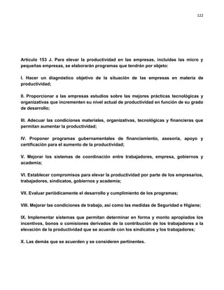 122




Artículo 153 J. Para elevar la productividad en las empresas, incluidas las micro y
pequeñas empresas, se elaborarán programas que tendrán por objeto:

I. Hacer un diagnóstico objetivo de la situación de las empresas en materia de
productividad;

II. Proporcionar a las empresas estudios sobre las mejores prácticas tecnológicas y
organizativas que incrementen su nivel actual de productividad en función de su grado
de desarrollo;

III. Adecuar las condiciones materiales, organizativas, tecnológicas y financieras que
permitan aumentar la productividad;

IV. Proponer programas gubernamentales de financiamiento, asesoría, apoyo y
certificación para el aumento de la productividad;

V. Mejorar los sistemas de coordinación entre trabajadores, empresa, gobiernos y
academia;

VI. Establecer compromisos para elevar la productividad por parte de los empresarios,
trabajadores, sindicatos, gobiernos y academia;

VII. Evaluar periódicamente el desarrollo y cumplimiento de los programas;

VIII. Mejorar las condiciones de trabajo, así como las medidas de Seguridad e Higiene;

IX. Implementar sistemas que permitan determinar en forma y monto apropiados los
incentivos, bonos o comisiones derivados de la contribución de los trabajadores a la
elevación de la productividad que se acuerde con los sindicatos y los trabajadores;

X. Las demás que se acuerden y se consideren pertinentes.
 