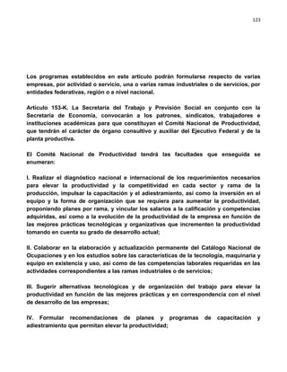 123




Los programas establecidos en este artículo podrán formularse respecto de varias
empresas, por actividad o servicio, una o varias ramas industriales o de servicios, por
entidades federativas, región o a nivel nacional.

Artículo 153-K. La Secretaría del Trabajo y Previsión Social en conjunto con la
Secretaría de Economía, convocarán a los patrones, sindicatos, trabajadores e
instituciones académicas para que constituyan el Comité Nacional de Productividad,
que tendrán el carácter de órgano consultivo y auxiliar del Ejecutivo Federal y de la
planta productiva.

El Comité Nacional de Productividad tendrá las facultades que enseguida se
enumeran:

I. Realizar el diagnóstico nacional e internacional de los requerimientos necesarios
para elevar la productividad y la competitividad en cada sector y rama de la
producción, impulsar la capacitación y el adiestramiento, así como la inversión en el
equipo y la forma de organización que se requiera para aumentar la productividad,
proponiendo planes por rama, y vincular los salarios a la calificación y competencias
adquiridas, así como a la evolución de la productividad de la empresa en función de
las mejores prácticas tecnológicas y organizativas que incrementen la productividad
tomando en cuenta su grado de desarrollo actual;

II. Colaborar en la elaboración y actualización permanente del Catálogo Nacional de
Ocupaciones y en los estudios sobre las características de la tecnología, maquinaria y
equipo en existencia y uso, así como de las competencias laborales requeridas en las
actividades correspondientes a las ramas industriales o de servicios;

III. Sugerir alternativas tecnológicas y de organización del trabajo para elevar la
productividad en función de las mejores prácticas y en correspondencia con el nivel
de desarrollo de las empresas;

IV. Formular recomendaciones de planes y programas                de   capacitación    y
adiestramiento que permitan elevar la productividad;
 