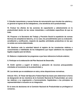 124




V. Estudiar mecanismos y nuevas formas de remuneración que vinculen los salarios y,
en general el ingreso de los trabajadores, a los beneficios de la productividad;

VI. Evaluar los efectos de las acciones de capacitación y adiestramiento en la
productividad dentro de las ramas industriales o actividades específicas de que se
trate;

VII. Proponer a la Secretaría del Trabajo y Previsión Social la expedición de normas
técnicas de competencia laboral y, en su caso, los procedimientos para su evaluación,
acreditación y certificación, respecto de aquellas actividades productivas en las que
no exista una norma determinada;

VIII. Gestionar ante la autoridad laboral el registro de las constancias relativas a
conocimientos o habilidades de los trabajadores que hayan satisfecho los requisitos
legales exigidos para tal efecto;

IX. Elaborar e implementar los programas a que hace referencia el artículo anterior;

X. Participar en la elaboración del Plan Nacional de Desarrollo;

XI. Emitir opinión y sugerir el destino y aplicación de recursos presupuestales
orientados al incremento de la productividad; y

XII. Las demás que se establezcan en esta y otras disposiciones normativas.

Artículo 153-L. El Titular del Ejecutivo Federal fijará las bases para determinar la forma
de designación de los miembros de la Comisión Nacional de Productividad, así como
las relativas a su organización y funcionamiento. Sujetándose a los principios de
representatividad e inclusión en su integración.

En la toma de decisiones de la Comisión Nacional de Productividad se privilegiará el
consenso.
 