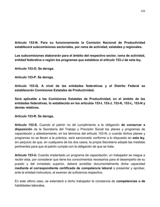 125




Artículo 153-N. Para su funcionamiento la Comisión Nacional de Productividad
establecerá subcomisiones sectoriales, por rama de actividad, estatales y regionales.

Las subcomisiones elaborarán para el ámbito del respectivo sector, rama de actividad,
entidad federativa o región los programas que establece el artículo 153-J de esta ley.

Artículo 153-O. Se deroga.

Artículo 153-P. Se deroga.

Artículo 153-Q. A nivel de las entidades federativas y el Distrito Federal se
establecerán Comisiones Estatales de Productividad.

Será aplicable a las Comisiones Estatales de Productividad, en el ámbito de las
entidades federativas, lo establecido en los artículos 153-I, 153-J, 153-K, 153-L, 153-N y
demás relativos.

Artículo 153-R. Se deroga.

Artículo 153-S. Cuando el patrón no dé cumplimiento a la obligación de conservar a
disposición de la Secretaría del Trabajo y Previsión Social los planes y programas de
capacitación y adiestramiento, en los términos del artículo 153-N, o cuando dichos planes y
programas no se lleven a la práctica, será sancionado conforme a lo dispuesto en esta ley,
sin perjuicio de que, en cualquiera de los dos casos, la propia Secretaría adopte las medidas
pertinentes para que el patrón cumpla con la obligación de que se trata.

Artículo 153-U. Cuando implantado un programa de capacitación, un trabajador se niegue a
recibir ésta, por considerar que tiene los conocimientos necesarios para el desempeño de su
puesto y del inmediato superior, deberá acreditar documentalmente dicha capacidad
mediante el correspondiente certificado de competencia laboral o presentar y aprobar,
ante la entidad instructora, el examen de suficiencia respectivo.

En este último caso, se extenderá a dicho trabajador la constancia de competencias o de
habilidades laborales.
 