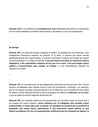 126




Artículo 153-V. La constancia de competencias o de habilidades laborales es el documento
con el cual el trabajador acreditará haber llevado y aprobado un curso de capacitación.

...

...

Se deroga.

Artículo 154. Los patrones estarán obligados a preferir, en igualdad de circunstancias, a los
trabajadores mexicanos respecto de quienes no lo sean, a quienes les hayan servido
satisfactoriamente por mayor tiempo, a quienes no teniendo ninguna otra fuente de ingreso
económico tengan a su cargo una familia, a los que hayan terminado su educación básica
obligatoria, a los capacitados respecto de los que no lo sean, a los que tengan mayor
aptitud y conocimientos para realizar un trabajo y a los sindicalizados respecto de
quienes no lo estén.

...

...

Artículo 157. El incumplimiento de las obligaciones contenidas en los artículos 154 y 156 da
derecho al trabajador para solicitar ante la Junta de Conciliación y Arbitraje, a su elección,
que se le otorgue el puesto correspondiente o se le indemnice con el importe de tres meses
de salario. Tendrá además derecho a que se le paguen los salarios e intereses, en su caso,
a que se refiere el párrafo segundo del artículo 48.

Artículo 159. Las vacantes definitivas, las provisionales con duración mayor de treinta días y
los puestos de nueva creación, serán cubiertos por el trabajador que acredite mayor
productividad, si fuera apto para el puesto. En igualdad de condiciones se preferirá al
trabajador que tenga mayor capacitación o que demuestre mayor aptitud, lo que
deberá acreditarse con las correspondientes certificaciones de competencia laboral; al
 