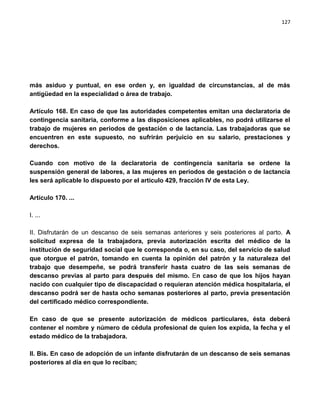 127




más asiduo y puntual, en ese orden y, en igualdad de circunstancias, al de más
antigüedad en la especialidad o área de trabajo.

Artículo 168. En caso de que las autoridades competentes emitan una declaratoria de
contingencia sanitaria, conforme a las disposiciones aplicables, no podrá utilizarse el
trabajo de mujeres en periodos de gestación o de lactancia. Las trabajadoras que se
encuentren en este supuesto, no sufrirán perjuicio en su salario, prestaciones y
derechos.

Cuando con motivo de la declaratoria de contingencia sanitaria se ordene la
suspensión general de labores, a las mujeres en periodos de gestación o de lactancia
les será aplicable lo dispuesto por el artículo 429, fracción IV de esta Ley.

Artículo 170. ...

I. ...

II. Disfrutarán de un descanso de seis semanas anteriores y seis posteriores al parto. A
solicitud expresa de la trabajadora, previa autorización escrita del médico de la
institución de seguridad social que le corresponda o, en su caso, del servicio de salud
que otorgue el patrón, tomando en cuenta la opinión del patrón y la naturaleza del
trabajo que desempeñe, se podrá transferir hasta cuatro de las seis semanas de
descanso previas al parto para después del mismo. En caso de que los hijos hayan
nacido con cualquier tipo de discapacidad o requieran atención médica hospitalaria, el
descanso podrá ser de hasta ocho semanas posteriores al parto, previa presentación
del certificado médico correspondiente.

En caso de que se presente autorización de médicos particulares, ésta deberá
contener el nombre y número de cédula profesional de quien los expida, la fecha y el
estado médico de la trabajadora.

II. Bis. En caso de adopción de un infante disfrutarán de un descanso de seis semanas
posteriores al día en que lo reciban;
 