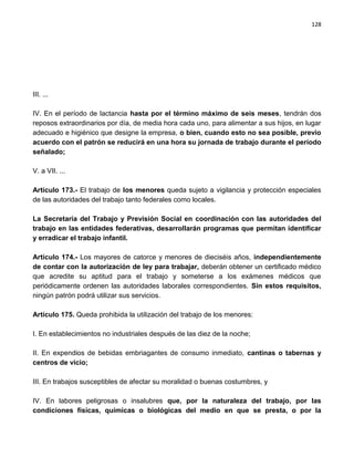 128




III. ...

IV. En el período de lactancia hasta por el término máximo de seis meses, tendrán dos
reposos extraordinarios por día, de media hora cada uno, para alimentar a sus hijos, en lugar
adecuado e higiénico que designe la empresa, o bien, cuando esto no sea posible, previo
acuerdo con el patrón se reducirá en una hora su jornada de trabajo durante el período
señalado;

V. a VII. ...

Artículo 173.- El trabajo de los menores queda sujeto a vigilancia y protección especiales
de las autoridades del trabajo tanto federales como locales.

La Secretaría del Trabajo y Previsión Social en coordinación con las autoridades del
trabajo en las entidades federativas, desarrollarán programas que permitan identificar
y erradicar el trabajo infantil.

Artículo 174.- Los mayores de catorce y menores de dieciséis años, independientemente
de contar con la autorización de ley para trabajar, deberán obtener un certificado médico
que acredite su aptitud para el trabajo y someterse a los exámenes médicos que
periódicamente ordenen las autoridades laborales correspondientes. Sin estos requisitos,
ningún patrón podrá utilizar sus servicios.

Artículo 175. Queda prohibida la utilización del trabajo de los menores:

I. En establecimientos no industriales después de las diez de la noche;

II. En expendios de bebidas embriagantes de consumo inmediato, cantinas o tabernas y
centros de vicio;

III. En trabajos susceptibles de afectar su moralidad o buenas costumbres, y

IV. En labores peligrosas o insalubres que, por la naturaleza del trabajo, por las
condiciones físicas, químicas o biológicas del medio en que se presta, o por la
 