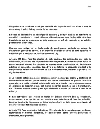 129




composición de la materia prima que se utiliza, son capaces de actuar sobre la vida, el
desarrollo y la salud física y mental de los menores.

En caso de declaratoria de contingencia sanitaria y siempre que así lo determine la
autoridad competente, no podrá utilizarse el trabajo de menores de dieciséis años. Los
trabajadores que se encuentren en este supuesto, no sufrirán perjuicio en su salario,
prestaciones y derechos.

Cuando con motivo de la declaratoria de contingencia sanitaria se ordene la
suspensión general de labores, a los menores de dieciséis años les será aplicable lo
dispuesto por el artículo 429, fracción IV de esta Ley.

Artículo 175 Bis.- Para los efectos de este capítulo, las actividades que bajo la
supervisión, el cuidado y la responsabilidad de los padres, tutores o de quien ejerza la
patria potestad, realicen los menores de catorce años relacionadas con la creación
artística, el desarrollo científico, deportivo o de talento, la ejecución musical o la
interpretación artística en cualquiera de sus manifestaciones, deberán sujetarse a las
siguientes reglas:

a) La relación establecida con el solicitante deberá constar por escrito y contendrá el
consentimiento expreso que en nombre del menor manifiesten los padres, tutores o
quien ejerce la patria potestad, así como la incorporación del compromiso que asuma
el solicitante de respetar a favor del mismo menor los derechos que la Constitución,
los convenios internacionales y las leyes federales y locales reconocen a favor de la
niñez; y

b) Las actividades que realice el menor no podrán interferir con su educación,
esparcimiento y recreación en los términos que establezca el derecho aplicable,
tampoco implicarán riesgo para su integridad o salud y en todo caso, incentivarán el
desarrollo de sus habilidades y talentos.

Artículo 176. Para los efectos del artículo 175, además de lo que dispongan las leyes,
reglamentos y normas aplicables, se considerarán como labores peligrosas o
insalubres, las siguientes:
 