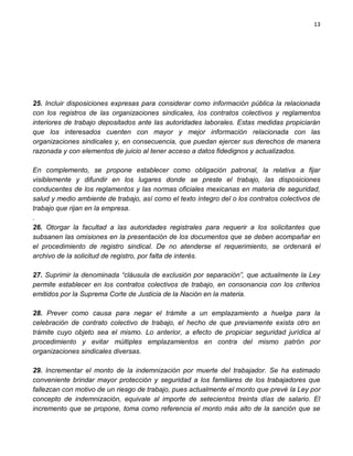 13




25. Incluir disposiciones expresas para considerar como información pública la relacionada
con los registros de las organizaciones sindicales, los contratos colectivos y reglamentos
interiores de trabajo depositados ante las autoridades laborales. Estas medidas propiciarán
que los interesados cuenten con mayor y mejor información relacionada con las
organizaciones sindicales y, en consecuencia, que puedan ejercer sus derechos de manera
razonada y con elementos de juicio al tener acceso a datos fidedignos y actualizados.

En complemento, se propone establecer como obligación patronal, la relativa a fijar
visiblemente y difundir en los lugares donde se preste el trabajo, las disposiciones
conducentes de los reglamentos y las normas oficiales mexicanas en materia de seguridad,
salud y medio ambiente de trabajo, así como el texto íntegro del o los contratos colectivos de
trabajo que rijan en la empresa.
.
26. Otorgar la facultad a las autoridades registrales para requerir a los solicitantes que
subsanen las omisiones en la presentación de los documentos que se deben acompañar en
el procedimiento de registro sindical. De no atenderse el requerimiento, se ordenará el
archivo de la solicitud de registro, por falta de interés.

27. Suprimir la denominada “cláusula de exclusión por separación”, que actualmente la Ley
permite establecer en los contratos colectivos de trabajo, en consonancia con los criterios
emitidos por la Suprema Corte de Justicia de la Nación en la materia.

28. Prever como causa para negar el trámite a un emplazamiento a huelga para la
celebración de contrato colectivo de trabajo, el hecho de que previamente exista otro en
trámite cuyo objeto sea el mismo. Lo anterior, a efecto de propiciar seguridad jurídica al
procedimiento y evitar múltiples emplazamientos en contra del mismo patrón por
organizaciones sindicales diversas.

29. Incrementar el monto de la indemnización por muerte del trabajador. Se ha estimado
conveniente brindar mayor protección y seguridad a los familiares de los trabajadores que
fallezcan con motivo de un riesgo de trabajo, pues actualmente el monto que prevé la Ley por
concepto de indemnización, equivale al importe de setecientos treinta días de salario. El
incremento que se propone, toma como referencia el monto más alto de la sanción que se
 