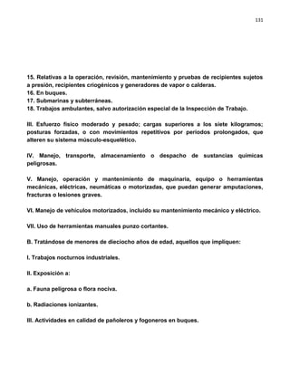 131




15. Relativas a la operación, revisión, mantenimiento y pruebas de recipientes sujetos
a presión, recipientes criogénicos y generadores de vapor o calderas.
16. En buques.
17. Submarinas y subterráneas.
18. Trabajos ambulantes, salvo autorización especial de la Inspección de Trabajo.

III. Esfuerzo físico moderado y pesado; cargas superiores a los siete kilogramos;
posturas forzadas, o con movimientos repetitivos por períodos prolongados, que
alteren su sistema músculo-esquelético.

IV. Manejo, transporte, almacenamiento o despacho de sustancias químicas
peligrosas.

V. Manejo, operación y mantenimiento de maquinaria, equipo o herramientas
mecánicas, eléctricas, neumáticas o motorizadas, que puedan generar amputaciones,
fracturas o lesiones graves.

VI. Manejo de vehículos motorizados, incluido su mantenimiento mecánico y eléctrico.

VII. Uso de herramientas manuales punzo cortantes.

B. Tratándose de menores de dieciocho años de edad, aquellos que impliquen:

I. Trabajos nocturnos industriales.

II. Exposición a:

a. Fauna peligrosa o flora nociva.

b. Radiaciones ionizantes.

III. Actividades en calidad de pañoleros y fogoneros en buques.
 