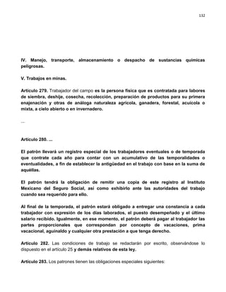132




IV. Manejo, transporte, almacenamiento o despacho de sustancias químicas
peligrosas.

V. Trabajos en minas.

Artículo 279. Trabajador del campo es la persona física que es contratada para labores
de siembra, deshije, cosecha, recolección, preparación de productos para su primera
enajenación y otras de análoga naturaleza agrícola, ganadera, forestal, acuícola o
mixta, a cielo abierto o en invernadero.

...



Artículo 280. ...

El patrón llevará un registro especial de los trabajadores eventuales o de temporada
que contrate cada año para contar con un acumulativo de las temporalidades o
eventualidades, a fin de establecer la antigüedad en el trabajo con base en la suma de
aquéllas.

El patrón tendrá la obligación de remitir una copia de este registro al Instituto
Mexicano del Seguro Social, así como exhibirlo ante las autoridades del trabajo
cuando sea requerido para ello.

Al final de la temporada, el patrón estará obligado a entregar una constancia a cada
trabajador con expresión de los días laborados, el puesto desempeñado y el último
salario recibido. Igualmente, en ese momento, el patrón deberá pagar al trabajador las
partes proporcionales que correspondan por concepto de vacaciones, prima
vacacional, aguinaldo y cualquier otra prestación a que tenga derecho.

Artículo 282. Las condiciones de trabajo se redactarán por escrito, observándose lo
dispuesto en el artículo 25 y demás relativos de esta ley.

Artículo 283. Los patrones tienen las obligaciones especiales siguientes:
 