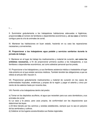 133




I. ...

II. Suministrar gratuitamente a los trabajadores habitaciones adecuadas e higiénicas,
proporcionales al número de familiares o dependientes económicos y, en su caso un terreno
contiguo para la cría de animales de corral;

III. Mantener las habitaciones en buen estado, haciendo en su caso las reparaciones
necesarias y convenientes;

IV. Proporcionar a los trabajadores agua potable y servicios sanitarios durante la
jornada de trabajo;

V. Mantener en el lugar de trabajo los medicamentos y material de curación, así como los
antídotos necesarios, a fin de proporcionar primeros auxilios a los trabajadores, a sus
familiares o dependientes económicos, así como adiestrar personal que los preste;

VI. Proporcionar a los trabajadores y a sus familiares asistencia médica o trasladarlos al lugar
más próximo en el que existan servicios médicos. También tendrán las obligaciones a que se
refiere el artículo 504, fracción II;

VII. Proporcionar gratuitamente medicamentos y material de curación en los casos de
enfermedades tropicales, endémicas y propias de la región y pagar el setenta y cinco por
ciento de los salarios hasta por noventa días;

VIII. Permitir a los trabajadores dentro del predio:

a) Tomar en los depósitos acuíferos, el agua que necesiten para sus usos domésticos y sus
animales de corral.
b) La caza y la pesca, para usos propios, de conformidad con las disposiciones que
determinan las leyes.
c) El libre tránsito por los caminos y veredas establecidos, siempre que no sea en perjuicio
de los sembrados y cultivos.
d) Celebrar en los lugares acostumbrados sus fiestas regionales.
 