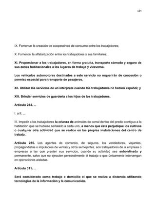134




IX. Fomentar la creación de cooperativas de consumo entre los trabajadores;

X. Fomentar la alfabetización entre los trabajadores y sus familiares;

XI. Proporcionar a los trabajadores, en forma gratuita, transporte cómodo y seguro de
sus zonas habitacionales a los lugares de trabajo y viceversa.

Los vehículos automotores destinados a este servicio no requerirán de concesión o
permiso especial para transporte de pasajeros.

XII. Utilizar los servicios de un intérprete cuando los trabajadores no hablen español; y

XIII. Brindar servicios de guardería a los hijos de los trabajadores.

Artículo 284. ...

I. a II. ...

III. Impedir a los trabajadores la crianza de animales de corral dentro del predio contiguo a la
habitación que se hubiese señalado a cada uno, a menos que ésta perjudique los cultivos
o cualquier otra actividad que se realice en las propias instalaciones del centro de
trabajo.

Artículo 285. Los agentes de comercio, de seguros, los vendedores, viajantes,
propagandistas o impulsores de ventas y otros semejantes, son trabajadores de la empresa o
empresas a las que presten sus servicios, cuando su actividad sea subordinada y
permanente, salvo que no ejecuten personalmente el trabajo o que únicamente intervengan
en operaciones aisladas.

Artículo 311. ...

Será considerado como trabajo a domicilio el que se realiza a distancia utilizando
tecnologías de la información y la comunicación.
 