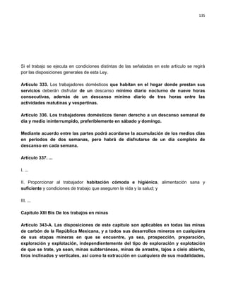 135




Si el trabajo se ejecuta en condiciones distintas de las señaladas en este artículo se regirá
por las disposiciones generales de esta Ley.

Artículo 333. Los trabajadores domésticos que habitan en el hogar donde prestan sus
servicios deberán disfrutar de un descanso mínimo diario nocturno de nueve horas
consecutivas, además de un descanso mínimo diario de tres horas entre las
actividades matutinas y vespertinas.

Artículo 336. Los trabajadores domésticos tienen derecho a un descanso semanal de
día y medio ininterrumpido, preferiblemente en sábado y domingo.

Mediante acuerdo entre las partes podrá acordarse la acumulación de los medios días
en periodos de dos semanas, pero habrá de disfrutarse de un día completo de
descanso en cada semana.

Artículo 337. ...

I. ...

II. Proporcionar al trabajador habitación cómoda e higiénica, alimentación sana y
suficiente y condiciones de trabajo que aseguren la vida y la salud; y

III. ...

Capitulo XIII Bis De los trabajos en minas

Artículo 343-A. Las disposiciones de este capítulo son aplicables en todas las minas
de carbón de la República Mexicana, y a todos sus desarrollos mineros en cualquiera
de sus etapas mineras en que se encuentre, ya sea, prospección, preparación,
exploración y explotación, independientemente del tipo de exploración y explotación
de que se trate, ya sean, minas subterráneas, minas de arrastre, tajos a cielo abierto,
tiros inclinados y verticales, así como la extracción en cualquiera de sus modalidades,
 