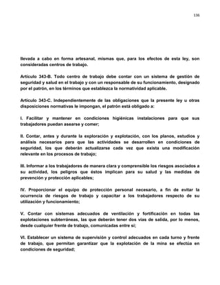 136




llevada a cabo en forma artesanal, mismas que, para los efectos de esta ley, son
consideradas centros de trabajo.

Artículo 343-B. Todo centro de trabajo debe contar con un sistema de gestión de
seguridad y salud en el trabajo y con un responsable de su funcionamiento, designado
por el patrón, en los términos que establezca la normatividad aplicable.

Artículo 343-C. Independientemente de las obligaciones que la presente ley u otras
disposiciones normativas le impongan, el patrón está obligado a:

I. Facilitar y mantener en condiciones higiénicas instalaciones para que sus
trabajadores puedan asearse y comer;

II. Contar, antes y durante la exploración y explotación, con los planos, estudios y
análisis necesarios para que las actividades se desarrollen en condiciones de
seguridad, los que deberán actualizarse cada vez que exista una modificación
relevante en los procesos de trabajo;

III. Informar a los trabajadores de manera clara y comprensible los riesgos asociados a
su actividad, los peligros que éstos implican para su salud y las medidas de
prevención y protección aplicables;

IV. Proporcionar el equipo de protección personal necesario, a fin de evitar la
ocurrencia de riesgos de trabajo y capacitar a los trabajadores respecto de su
utilización y funcionamiento;

V. Contar con sistemas adecuados de ventilación y fortificación en todas las
explotaciones subterráneas, las que deberán tener dos vías de salida, por lo menos,
desde cualquier frente de trabajo, comunicadas entre sí;

VI. Establecer un sistema de supervisión y control adecuados en cada turno y frente
de trabajo, que permitan garantizar que la explotación de la mina se efectúa en
condiciones de seguridad;
 