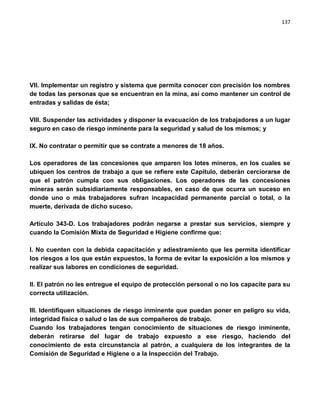 137




VII. Implementar un registro y sistema que permita conocer con precisión los nombres
de todas las personas que se encuentran en la mina, así como mantener un control de
entradas y salidas de ésta;

VIII. Suspender las actividades y disponer la evacuación de los trabajadores a un lugar
seguro en caso de riesgo inminente para la seguridad y salud de los mismos; y

IX. No contratar o permitir que se contrate a menores de 18 años.

Los operadores de las concesiones que amparen los lotes mineros, en los cuales se
ubiquen los centros de trabajo a que se refiere este Capítulo, deberán cerciorarse de
que el patrón cumpla con sus obligaciones. Los operadores de las concesiones
mineras serán subsidiariamente responsables, en caso de que ocurra un suceso en
donde uno o más trabajadores sufran incapacidad permanente parcial o total, o la
muerte, derivada de dicho suceso.

Artículo 343-D. Los trabajadores podrán negarse a prestar sus servicios, siempre y
cuando la Comisión Mixta de Seguridad e Higiene confirme que:

I. No cuenten con la debida capacitación y adiestramiento que les permita identificar
los riesgos a los que están expuestos, la forma de evitar la exposición a los mismos y
realizar sus labores en condiciones de seguridad.

II. El patrón no les entregue el equipo de protección personal o no los capacite para su
correcta utilización.

III. Identifiquen situaciones de riesgo inminente que puedan poner en peligro su vida,
integridad física o salud o las de sus compañeros de trabajo.
Cuando los trabajadores tengan conocimiento de situaciones de riesgo inminente,
deberán retirarse del lugar de trabajo expuesto a ese riesgo, haciendo del
conocimiento de esta circunstancia al patrón, a cualquiera de los integrantes de la
Comisión de Seguridad e Higiene o a la Inspección del Trabajo.
 