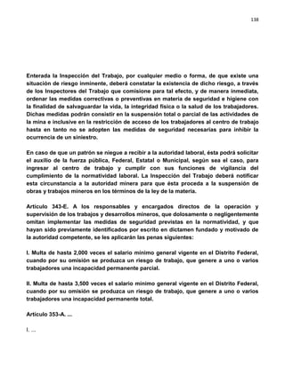 138




Enterada la Inspección del Trabajo, por cualquier medio o forma, de que existe una
situación de riesgo inminente, deberá constatar la existencia de dicho riesgo, a través
de los Inspectores del Trabajo que comisione para tal efecto, y de manera inmediata,
ordenar las medidas correctivas o preventivas en materia de seguridad e higiene con
la finalidad de salvaguardar la vida, la integridad física o la salud de los trabajadores.
Dichas medidas podrán consistir en la suspensión total o parcial de las actividades de
la mina e inclusive en la restricción de acceso de los trabajadores al centro de trabajo
hasta en tanto no se adopten las medidas de seguridad necesarias para inhibir la
ocurrencia de un siniestro.

En caso de que un patrón se niegue a recibir a la autoridad laboral, ésta podrá solicitar
el auxilio de la fuerza pública, Federal, Estatal o Municipal, según sea el caso, para
ingresar al centro de trabajo y cumplir con sus funciones de vigilancia del
cumplimiento de la normatividad laboral. La Inspección del Trabajo deberá notificar
esta circunstancia a la autoridad minera para que ésta proceda a la suspensión de
obras y trabajos mineros en los términos de la ley de la materia.

Artículo 343-E. A los responsables y encargados directos de la operación y
supervisión de los trabajos y desarrollos mineros, que dolosamente o negligentemente
omitan implementar las medidas de seguridad previstas en la normatividad, y que
hayan sido previamente identificados por escrito en dictamen fundado y motivado de
la autoridad competente, se les aplicarán las penas siguientes:

I. Multa de hasta 2,000 veces el salario mínimo general vigente en el Distrito Federal,
cuando por su omisión se produzca un riesgo de trabajo, que genere a uno o varios
trabajadores una incapacidad permanente parcial.

II. Multa de hasta 3,500 veces el salario mínimo general vigente en el Distrito Federal,
cuando por su omisión se produzca un riesgo de trabajo, que genere a uno o varios
trabajadores una incapacidad permanente total.

Artículo 353-A. ...

I. ...
 