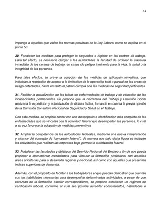 14




imponga a aquellos que violen las normas previstas en la Ley Laboral como se explica en el
punto 50.

30. Fortalecer las medidas para proteger la seguridad e higiene en los centros de trabajo.
Para tal efecto, es necesario otorgar a las autoridades la facultad de ordenar la clausura
inmediata de los centros de trabajo, en casos de peligro inminente para la vida, la salud o la
integridad de las personas.

Para tales efectos, se prevé la adopción de las medidas de aplicación inmediata, que
incluirían la restricción de acceso o la limitación de la operación total o parcial en las áreas de
riesgo detectadas, hasta en tanto el patrón cumpla con las medidas de seguridad pertinentes.

31. Facilitar la actualización de las tablas de enfermedades de trabajo y de valuación de las
incapacidades permanentes. Se propone que la Secretaría del Trabajo y Previsión Social
realizaría la expedición y actualización de dichas tablas, tomando en cuenta la previa opinión
de la Comisión Consultiva Nacional de Seguridad y Salud en el Trabajo.

Con esta medida, se propicia contar con una descripción e identificación más completa de las
enfermedades que se vinculan con la actividad laboral que desempeñan las personas, lo cual
a su vez favorece la adopción de medidas preventivas
.
32. Ampliar la competencia de las autoridades federales, mediante una nueva interpretación
y alcance del concepto de “concesión federal”, de manera que bajo dicha figura se incluyan
las actividades que realizan las empresas bajo permiso o autorización federal.

33. Fortalecer las facultades y objetivos del Servicio Nacional del Empleo a fin de que pueda
proponer e instrumentar mecanismos para vincular la formación profesional con aquellas
áreas prioritarias para el desarrollo regional y nacional, así como con aquellas que presenten
índices superiores de demanda.

Además, con el propósito de facilitar a los trabajadores el que puedan demostrar que cuentan
con las habilidades necesarias para desempeñar determinadas actividades, a pesar de que
carezcan de la formación escolar correspondiente, se propone establecer un régimen de
certificación laboral, conforme al cual sea posible acreditar conocimientos, habilidades o
 