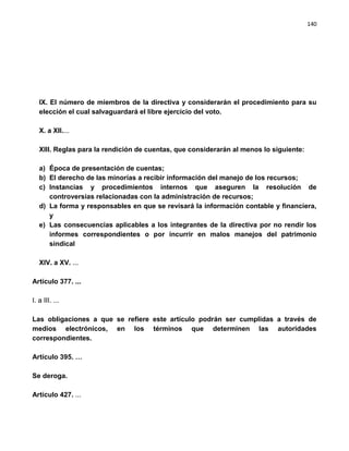140




   IX. El número de miembros de la directiva y considerarán el procedimiento para su
   elección el cual salvaguardará el libre ejercicio del voto.

   X. a XII....

   XIII. Reglas para la rendición de cuentas, que considerarán al menos lo siguiente:

   a) Época de presentación de cuentas;
   b) El derecho de las minorías a recibir información del manejo de los recursos;
   c) Instancias y procedimientos internos que aseguren la resolución de
      controversias relacionadas con la administración de recursos;
   d) La forma y responsables en que se revisará la información contable y financiera,
      y
   e) Las consecuencias aplicables a los integrantes de la directiva por no rendir los
      informes correspondientes o por incurrir en malos manejos del patrimonio
      sindical

   XIV. a XV. ...

Artículo 377. ...

I. a III. ...

Las obligaciones a que se refiere este artículo podrán ser cumplidas a través de
medios electrónicos, en los términos que determinen las autoridades
correspondientes.

Artículo 395. …

Se deroga.

Artículo 427. ...
 
