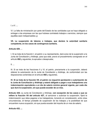 141




  I. a V. ...

  VI. La falta de ministración por parte del Estado de las cantidades que se haya obligado a
  entregar a las empresas con las que hubiese contratado trabajos o servicios, siempre que
  aquéllas sean indispensables; y

  VII. La suspensión de labores o trabajos, que declare la autoridad sanitaria
  competente, en los casos de contingencia sanitaria.

Artículo 429. ...

  I. Si se trata de la fracción I, el patrón o su representante, dará aviso de la suspensión a la
  Junta de Conciliación y Arbitraje, para que está, previo el procedimiento consignado en el
  artículo 892 y siguientes, la apruebe o desapruebe;

  II. ...

  III. Si se trata de las fracciones II y VI, el patrón, previamente a la suspensión, deberá
  obtener la autorización de la Junta de Conciliación y Arbitraje, de conformidad con las
  disposiciones contenidas en el artículo 892 y siguientes.

  IV. Si se trata de la fracción VII, el patrón no requerirá aprobación o autorización de
  la Junta de Conciliación y Arbitraje y estará obligado a pagar a sus trabajadores una
  indemnización equivalente a un día de salario mínimo general vigente, por cada día
  que dure la suspensión, sin que pueda exceder de un mes.

Artículo 430. La Junta de Conciliación y Arbitraje, con excepción de los casos a que se
refiere la fracción VII del artículo 427, al sancionar o autorizar la suspensión, fijará la
indemnización que deba pagarse a los trabajadores, tomando en consideración, entre otras
circunstancias, el tiempo probable de suspensión de los trabajos y la posibilidad de que
encuentren nueva ocupación, sin que pueda exceder del importe de un mes de salario.

Artículo 432. ...
 