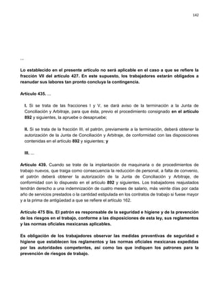 142




...

Lo establecido en el presente artículo no será aplicable en el caso a que se refiere la
fracción VII del artículo 427. En este supuesto, los trabajadores estarán obligados a
reanudar sus labores tan pronto concluya la contingencia.

Artículo 435. ...

      I. Si se trata de las fracciones I y V, se dará aviso de la terminación a la Junta de
      Conciliación y Arbitraje, para que ésta, previo el procedimiento consignado en el artículo
      892 y siguientes, la apruebe o desapruebe;

      II. Si se trata de la fracción III, el patrón, previamente a la terminación, deberá obtener la
      autorización de la Junta de Conciliación y Arbitraje, de conformidad con las disposiciones
      contenidas en el artículo 892 y siguientes; y

      III. ...

Artículo 439. Cuando se trate de la implantación de maquinaria o de procedimientos de
trabajo nuevos, que traiga como consecuencia la reducción de personal, a falta de convenio,
el patrón deberá obtener la autorización de la Junta de Conciliación y Arbitraje, de
conformidad con lo dispuesto en el artículo 892 y siguientes. Los trabajadores reajustados
tendrán derecho a una indemnización de cuatro meses de salario, más veinte días por cada
año de servicios prestados o la cantidad estipulada en los contratos de trabajo si fuese mayor
y a la prima de antigüedad a que se refiere el artículo 162.

Artículo 475 Bis. El patrón es responsable de la seguridad e higiene y de la prevención
de los riesgos en el trabajo, conforme a las disposiciones de esta ley, sus reglamentos
y las normas oficiales mexicanas aplicables.

Es obligación de los trabajadores observar las medidas preventivas de seguridad e
higiene que establecen los reglamentos y las normas oficiales mexicanas expedidas
por las autoridades competentes, así como las que indiquen los patrones para la
prevención de riesgos de trabajo.
 