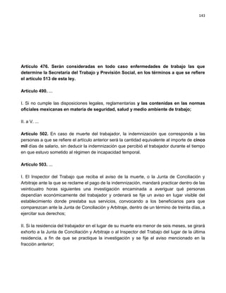 143




Artículo 476. Serán consideradas en todo caso enfermedades de trabajo las que
determine la Secretaría del Trabajo y Previsión Social, en los términos a que se refiere
el artículo 513 de esta ley.

Artículo 490. ...

I. Si no cumple las disposiciones legales, reglamentarias y las contenidas en las normas
oficiales mexicanas en materia de seguridad, salud y medio ambiente de trabajo;

II. a V. ...

Artículo 502. En caso de muerte del trabajador, la indemnización que corresponda a las
personas a que se refiere el artículo anterior será la cantidad equivalente al importe de cinco
mil días de salario, sin deducir la indemnización que percibió el trabajador durante el tiempo
en que estuvo sometido al régimen de incapacidad temporal.

Artículo 503. ...

I. El Inspector del Trabajo que reciba el aviso de la muerte, o la Junta de Conciliación y
Arbitraje ante la que se reclame el pago de la indemnización, mandará practicar dentro de las
veinticuatro horas siguientes una investigación encaminada a averiguar qué personas
dependían económicamente del trabajador y ordenará se fije un aviso en lugar visible del
establecimiento donde prestaba sus servicios, convocando a los beneficiarios para que
comparezcan ante la Junta de Conciliación y Arbitraje, dentro de un término de treinta días, a
ejercitar sus derechos;

II. Si la residencia del trabajador en el lugar de su muerte era menor de seis meses, se girará
exhorto a la Junta de Conciliación y Arbitraje o al Inspector del Trabajo del lugar de la última
residencia, a fin de que se practique la investigación y se fije el aviso mencionado en la
fracción anterior;
 