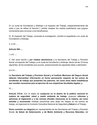 144




III. La Junta de Conciliación y Arbitraje o el inspector del Trabajo, independientemente del
aviso a que se refiere la fracción I, podrán emplear los medios publicitarios que juzguen
conveniente para convocar a los beneficiarios;

IV. El Inspector del Trabajo, concluida la investigación, remitirá el expediente a la Junta de
Conciliación y Arbitraje;

V. a VII. ...

Artículo 504. ...

I. a IV. ...

V. Dar aviso escrito o por medios electrónicos a la Secretaría del Trabajo y Previsión
Social, al Inspector del Trabajo y a la Junta de Conciliación y Arbitraje, dentro de las 72 horas
siguientes, de los accidentes que ocurran, proporcionando los siguientes datos y elementos:

a) a e) ...

La Secretaría del Trabajo y Previsión Social y el Instituto Mexicano del Seguro Social
deberán intercambiar información en forma permanente respecto de los avisos de
accidentes de trabajo que presenten los patrones, así como otros datos estadísticos
que resulten necesarios para el ejercicio de sus respectivas facultades legales; y

VI. ...

Artículo 512-A. Con el objeto de coadyuvar en el diseño de la política nacional en
materia de seguridad, salud y medio ambiente de trabajo, proponer reformas y
adiciones al reglamento y a las normas oficiales mexicanas en la materia, así como
estudiar y recomendar medidas preventivas para abatir los riesgos en los centros de
trabajo, se organizará la Comisión Consultiva Nacional de Seguridad y Salud en el Trabajo.

Dicha comisión se integrará por representantes de las Secretarías del Trabajo y Previsión
Social; de Salud; de Gobernación, y de Medio Ambiente y Recursos Naturales, del
 