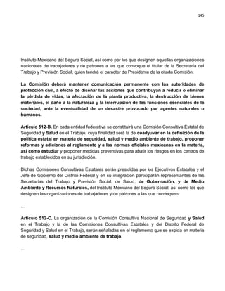 145




Instituto Mexicano del Seguro Social, así como por los que designen aquellas organizaciones
nacionales de trabajadores y de patrones a las que convoque el titular de la Secretaría del
Trabajo y Previsión Social, quien tendrá el carácter de Presidente de la citada Comisión.

La Comisión deberá mantener comunicación permanente con las autoridades de
protección civil, a efecto de diseñar las acciones que contribuyan a reducir o eliminar
la pérdida de vidas, la afectación de la planta productiva, la destrucción de bienes
materiales, el daño a la naturaleza y la interrupción de las funciones esenciales de la
sociedad, ante la eventualidad de un desastre provocado por agentes naturales o
humanos.

Artículo 512-B. En cada entidad federativa se constituirá una Comisión Consultiva Estatal de
Seguridad y Salud en el Trabajo, cuya finalidad será la de coadyuvar en la definición de la
política estatal en materia de seguridad, salud y medio ambiente de trabajo, proponer
reformas y adiciones al reglamento y a las normas oficiales mexicanas en la materia,
así como estudiar y proponer medidas preventivas para abatir los riesgos en los centros de
trabajo establecidos en su jurisdicción.

Dichas Comisiones Consultivas Estatales serán presididas por los Ejecutivos Estatales y el
Jefe de Gobierno del Distrito Federal y en su integración participarán representantes de las
Secretarías del Trabajo y Previsión Social; de Salud; de Gobernación, y de Medio
Ambiente y Recursos Naturales, del Instituto Mexicano del Seguro Social; así como los que
designen las organizaciones de trabajadores y de patrones a las que convoquen.

...

Artículo 512-C. La organización de la Comisión Consultiva Nacional de Seguridad y Salud
en el Trabajo y la de las Comisiones Consultivas Estatales y del Distrito Federal de
Seguridad y Salud en el Trabajo, serán señaladas en el reglamento que se expida en materia
de seguridad, salud y medio ambiente de trabajo.

...
 