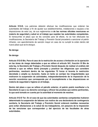 146




Artículo 512-D. Los patrones deberán efectuar las modificaciones que ordenen las
autoridades del trabajo a fin de ajustar sus establecimientos, instalaciones o equipos a las
disposiciones de esta Ley, de sus reglamentos o de las normas oficiales mexicanas en
materia de seguridad y salud en el trabajo que expidan las autoridades competentes.
Si transcurrido el plazo que se les conceda para tal efecto, no se han efectuado las
modificaciones, la Secretaría del Trabajo y Previsión Social procederá a sancionar al patrón
infractor, con apercibimiento de sanción mayor en caso de no cumplir la orden dentro del
nuevo plazo que se le otorgue.

Se deroga

Se deroga

Artículo 512-D Bis. Para el caso de la restricción de acceso o limitación en la operación
en las áreas de riesgo detectadas a que se refiere el artículo 541, fracción VI Bis de
esta ley, la Secretaría del Trabajo y Previsión Social después de realizar el análisis del
informe a que se refiere dicho precepto y practicar las diligencias que considere
pertinentes, resolverá dentro de las siguientes 72 horas si levanta la restricción
decretada o amplía su duración, hasta en tanto se corrijan las irregularidades que
motivaron la suspensión de actividades, independientemente de la imposición de la
sanción económica que corresponda por el incumplimiento a las disposiciones en
materia de seguridad e higiene en el trabajo.

Dentro del plazo a que se refiere el párrafo anterior, el patrón podrá manifestar a la
Secretaría lo que a su derecho convenga y ofrecer las pruebas que estime pertinentes,
lo que será tomado en cuenta por la autoridad al momento de resolver.

Artículo 512-D Ter. En el caso de que las autoridades sanitarias competentes hubieren
determinado la suspensión de labores con motivo de una declaratoria de contingencia
sanitaria, la Secretaría del Trabajo y Previsión Social ordenará medidas necesarias
para evitar afectaciones a la salud de los trabajadores, sin perjuicio de la imposición
de las sanciones que correspondan y del ejercicio de las facultades de otras
autoridades.
 