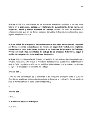 147




Artículo 512-F. Las autoridades de las entidades federativas auxiliarán a las del orden
federal en la promoción, aplicación y vigilancia del cumplimiento de las normas de
seguridad, salud y medio ambiente de trabajo, cuando se trate de empresas o
establecimientos que, en los demás aspectos derivados de las relaciones laborales, estén
sujetos a la jurisdicción local.

...

Artículo 512-G. En el supuesto de que los centros de trabajo se encuentren regulados
por leyes o normas especializadas en materia de seguridad y salud, cuya vigilancia
corresponda a otras autoridades distintas a las laborales, la Secretaría del Trabajo y
Previsión Social o las autoridades del trabajo de las entidades federativas, según el
ámbito de competencia, serán auxiliares de aquéllas.

Artículo 515. La Secretaría del Trabajo y Previsión Social realizará las investigaciones y
estudios necesarios, a fin de que el Presidente de la República pueda iniciar cada tres años
ante el Poder Legislativo la adecuación periódica de las tablas a que se refieren los artículos
513 y 514 al progreso de la Medicina del Trabajo.

Artículo 521. ...

I. Por la sola presentación de la demanda o de cualquiera promoción ante la Junta de
Conciliación y Arbitraje, independientemente de la fecha de la notificación. No es obstáculo
para la interrupción que la Junta sea incompetente; y

II. ...

Artículo 523. ...

I. a IV. ...

V. Al Servicio Nacional de Empleo;

VI. a VIII. ...
 