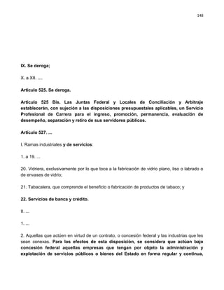 148




IX. Se deroga;

X. a XII. ....

Artículo 525. Se deroga.

Artículo 525 Bis. Las Juntas Federal y Locales de Conciliación y Arbitraje
establecerán, con sujeción a las disposiciones presupuestales aplicables, un Servicio
Profesional de Carrera para el ingreso, promoción, permanencia, evaluación de
desempeño, separación y retiro de sus servidores públicos.

Artículo 527. ...

I. Ramas industriales y de servicios:

1. a 19. ...

20. Vidriera, exclusivamente por lo que toca a la fabricación de vidrio plano, liso o labrado o
de envases de vidrio;

21. Tabacalera, que comprende el beneficio o fabricación de productos de tabaco; y

22. Servicios de banca y crédito.

II. ...

1. ...

2. Aquellas que actúen en virtud de un contrato, o concesión federal y las industrias que les
sean conexas. Para los efectos de esta disposición, se considera que actúan bajo
concesión federal aquellas empresas que tengan por objeto la administración y
explotación de servicios públicos o bienes del Estado en forma regular y continua,
 