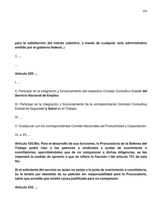 149




para la satisfacción del interés colectivo, a través de cualquier acto administrativo
emitido por el gobierno federal, y

3. ...

...

Artículo 529. ...

I. ...

II. Participar en la integración y funcionamiento del respectivo Consejo Consultivo Estatal del
Servicio Nacional de Empleo;

III. Participar en la integración y funcionamiento de la correspondiente Comisión Consultiva
Estatal de Seguridad y Salud en el Trabajo;

IV. ...

V. Coadyuvar con los correspondientes Comités Nacionales de Productividad y Capacitación;

VI. a VII. ...

Artículo 530 Bis. Para el desarrollo de sus funciones, la Procuraduría de la Defensa del
Trabajo podrá citar a los patrones o sindicatos a juntas de avenimiento o
conciliatorias, apercibiéndolos que de no comparecer a dichas diligencias, se les
impondrá la medida de apremio a que se refiere la fracción I del artículo 731 de esta
ley.

Si el solicitante del servicio es quien no asiste a la junta de avenimiento o conciliatoria,
se le tendrá por desistido de su petición sin responsabilidad para la Procuraduría,
salvo que acredite que existió causa justificada para no comparecer.

Artículo 532. ...
 