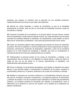 15




destrezas, que requiere un individuo para la ejecución de una actividad productiva,
independientemente de la forma en que hayan sido adquiridos

34. Eliminar las Juntas Federales y Locales de Conciliación, ya que en la actualidad
prácticamente no existen, toda vez que en casi todas las localidades funcionan Juntas de
Conciliación y Arbitraje.

35. Incorporar el principio de la conciliación en el proceso laboral. De esta manera, durante
todo el procedimiento y hasta antes de dictarse el laudo, las Juntas intentarían que las partes
resuelvan los conflictos mediante la conciliación. En complemento a esta medida, se crea la
figura de los “funcionarios conciliadores”, como parte del personal jurídico de las Juntas.

36. Contar con servidores públicos mejor preparados para atender las tareas de impartición
de justicia. Para ello se establece un servicio profesional de carrera especial para el ingreso,
promoción, permanencia, evaluación de desempeño, separación y retiro de los servidores
públicos de la Junta Federal de Conciliación y Arbitraje, que tome en consideración la
naturaleza propia de las funciones jurisdiccionales que se realizan.

37. Profesionalizar al personal jurídico de las Juntas de Conciliación y Arbitraje, a los
representantes ante las mismas y a los litigantes en materia laboral, a efecto de reducir el
riesgo de que una de las partes en el proceso (generalmente el trabajador), sea
deficientemente representada en juicio.

38. Prever la utilización de herramientas tecnológicas, para facilitar la impartición de justicia
laboral, lo que permitirá agilizar y transparentar la tramitación de los juicios, aumentar la
productividad y eficiencia y, en general, modernizar a las Juntas de Conciliación y Arbitraje.

39. Modificar la estructura de la primera audiencia en el procedimiento ordinario, para que
sólo sea de: conciliación, demanda y excepciones y, una segunda audiencia, de ofrecimiento
y admisión de pruebas. Con ello se propicia mayor celeridad en el trámite del procedimiento
ordinario y se erradican prácticas de simulación que retardan el procedimiento, como el
diferimiento de la audiencia en más de una ocasión, con el pretexto de la celebración de
pláticas conciliatorias.
 