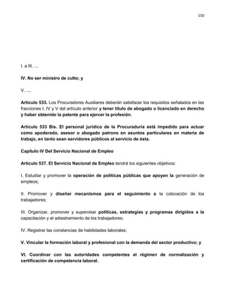 150




I. a III. ...

IV. No ser ministro de culto; y

V. ....

Artículo 533. Los Procuradores Auxiliares deberán satisfacer los requisitos señalados en las
fracciones I, IV y V del artículo anterior y tener título de abogado o licenciado en derecho
y haber obtenido la patente para ejercer la profesión.

Artículo 533 Bis. El personal jurídico de la Procuraduría está impedido para actuar
como apoderado, asesor o abogado patrono en asuntos particulares en materia de
trabajo, en tanto sean servidores públicos al servicio de ésta.

Capítulo IV Del Servicio Nacional de Empleo

Artículo 537. El Servicio Nacional de Empleo tendrá los siguientes objetivos:

I. Estudiar y promover la operación de políticas públicas que apoyen la generación de
empleos;

II. Promover y diseñar mecanismos para el seguimiento a la colocación de los
trabajadores;

III. Organizar, promover y supervisar políticas, estrategias y programas dirigidos a la
capacitación y el adiestramiento de los trabajadores;

IV. Registrar las constancias de habilidades laborales;

V. Vincular la formación laboral y profesional con la demanda del sector productivo; y

VI. Coordinar con las autoridades competentes el régimen de normalización y
certificación de competencia laboral.
 