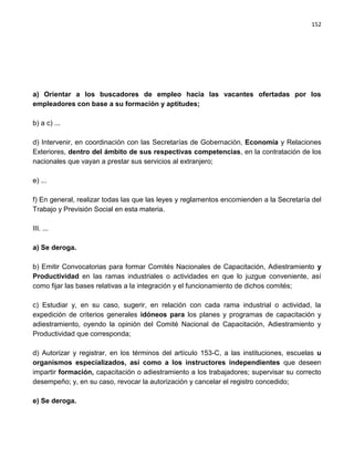 152




a) Orientar a los buscadores de empleo hacia las vacantes ofertadas por los
empleadores con base a su formación y aptitudes;

b) a c) ...

d) Intervenir, en coordinación con las Secretarías de Gobernación, Economía y Relaciones
Exteriores, dentro del ámbito de sus respectivas competencias, en la contratación de los
nacionales que vayan a prestar sus servicios al extranjero;

e) ...

f) En general, realizar todas las que las leyes y reglamentos encomienden a la Secretaría del
Trabajo y Previsión Social en esta materia.

III. ...

a) Se deroga.

b) Emitir Convocatorias para formar Comités Nacionales de Capacitación, Adiestramiento y
Productividad en las ramas industriales o actividades en que lo juzgue conveniente, así
como fijar las bases relativas a la integración y el funcionamiento de dichos comités;

c) Estudiar y, en su caso, sugerir, en relación con cada rama industrial o actividad, la
expedición de criterios generales idóneos para los planes y programas de capacitación y
adiestramiento, oyendo la opinión del Comité Nacional de Capacitación, Adiestramiento y
Productividad que corresponda;

d) Autorizar y registrar, en los términos del artículo 153-C, a las instituciones, escuelas u
organismos especializados, así como a los instructores independientes que deseen
impartir formación, capacitación o adiestramiento a los trabajadores; supervisar su correcto
desempeño; y, en su caso, revocar la autorización y cancelar el registro concedido;

e) Se deroga.
 