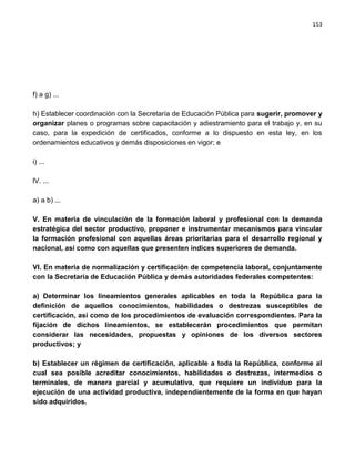 153




f) a g) ...

h) Establecer coordinación con la Secretaría de Educación Pública para sugerir, promover y
organizar planes o programas sobre capacitación y adiestramiento para el trabajo y, en su
caso, para la expedición de certificados, conforme a lo dispuesto en esta ley, en los
ordenamientos educativos y demás disposiciones en vigor; e

i) ...

lV. ...

a) a b) ...

V. En materia de vinculación de la formación laboral y profesional con la demanda
estratégica del sector productivo, proponer e instrumentar mecanismos para vincular
la formación profesional con aquellas áreas prioritarias para el desarrollo regional y
nacional, así como con aquellas que presenten índices superiores de demanda.

VI. En materia de normalización y certificación de competencia laboral, conjuntamente
con la Secretaría de Educación Pública y demás autoridades federales competentes:

a) Determinar los lineamientos generales aplicables en toda la República para la
definición de aquellos conocimientos, habilidades o destrezas susceptibles de
certificación, así como de los procedimientos de evaluación correspondientes. Para la
fijación de dichos lineamientos, se establecerán procedimientos que permitan
considerar las necesidades, propuestas y opiniones de los diversos sectores
productivos; y

b) Establecer un régimen de certificación, aplicable a toda la República, conforme al
cual sea posible acreditar conocimientos, habilidades o destrezas, intermedios o
terminales, de manera parcial y acumulativa, que requiere un individuo para la
ejecución de una actividad productiva, independientemente de la forma en que hayan
sido adquiridos.
 