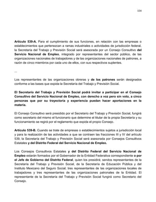 154




Artículo 539-A. Para el cumplimiento de sus funciones, en relación con las empresas o
establecimientos que pertenezcan a ramas industriales o actividades de jurisdicción federal,
la Secretaría del Trabajo y Previsión Social será asesorada por un Consejo Consultivo del
Servicio Nacional de Empleo, integrado por representantes del sector público, de las
organizaciones nacionales de trabajadores y de las organizaciones nacionales de patrones, a
razón de cinco miembros por cada uno de ellos, con sus respectivos suplentes.

...

Los representantes de las organizaciones obreras y de los patrones serán designados
conforme a las bases que expida la Secretaría del Trabajo y Previsión Social.

El Secretario del Trabajo y Previsión Social podrá invitar a participar en el Consejo
Consultivo del Servicio Nacional de Empleo, con derecho a voz pero sin voto, a cinco
personas que por su trayectoria y experiencia puedan hacer aportaciones en la
materia.

El Consejo Consultivo será presidido por el Secretario del Trabajo y Previsión Social, fungirá
como secretario del mismo el funcionario que determine el titular de la propia Secretaría y su
funcionamiento se regirá por el reglamento que expida el propio Consejo.

Artículo 539-B. Cuando se trate de empresas o establecimientos sujetos a jurisdicción local
y para la realización de las actividades a que se contraen las fracciones III y IV del artículo
539, la Secretaría del Trabajo y Previsión Social será asesorada por Consejos Consultivos
Estatales y del Distrito Federal del Servicio Nacional de Empleo.

Los Consejos Consultivos Estatales y del Distrito Federal del Servicio Nacional de
Empleo estarán formados por el Gobernador de la Entidad Federativa correspondiente o por
el Jefe de Gobierno del Distrito Federal, quien los presidirá; sendos representantes de la
Secretaría del Trabajo y Previsión Social, de la Secretaría de Educación Pública y del
Instituto Mexicano del Seguro Social; tres representantes de las organizaciones locales de
trabajadores y tres representantes de las organizaciones patronales de la Entidad. El
representante de la Secretaría del Trabajo y Previsión Social fungirá como Secretario del
Consejo.
 