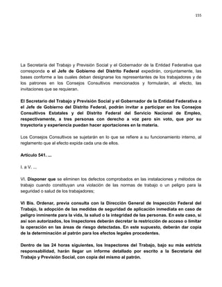 155




La Secretaría del Trabajo y Previsión Social y el Gobernador de la Entidad Federativa que
corresponda o el Jefe de Gobierno del Distrito Federal expedirán, conjuntamente, las
bases conforme a las cuales deban designarse los representantes de los trabajadores y de
los patrones en los Consejos Consultivos mencionados y formularán, al efecto, las
invitaciones que se requieran.

El Secretario del Trabajo y Previsión Social y el Gobernador de la Entidad Federativa o
el Jefe de Gobierno del Distrito Federal, podrán invitar a participar en los Consejos
Consultivos Estatales y del Distrito Federal del Servicio Nacional de Empleo,
respectivamente, a tres personas con derecho a voz pero sin voto, que por su
trayectoria y experiencia puedan hacer aportaciones en la materia.

Los Consejos Consultivos se sujetarán en lo que se refiere a su funcionamiento interno, al
reglamento que al efecto expida cada una de ellos.

Artículo 541. ...

I. a V. ...

VI. Disponer que se eliminen los defectos comprobados en las instalaciones y métodos de
trabajo cuando constituyan una violación de las normas de trabajo o un peligro para la
seguridad o salud de los trabajadores;

VI Bis. Ordenar, previa consulta con la Dirección General de Inspección Federal del
Trabajo, la adopción de las medidas de seguridad de aplicación inmediata en caso de
peligro inminente para la vida, la salud o la integridad de las personas. En este caso, si
así son autorizados, los Inspectores deberán decretar la restricción de acceso o limitar
la operación en las áreas de riesgo detectadas. En este supuesto, deberán dar copia
de la determinación al patrón para los efectos legales procedentes.

Dentro de las 24 horas siguientes, los Inspectores del Trabajo, bajo su más estricta
responsabilidad, harán llegar un informe detallado por escrito a la Secretaría del
Trabajo y Previsión Social, con copia del mismo al patrón.
 